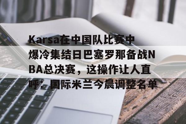 多米平台 -Karsa在中国队比赛中爆冷集结日巴塞罗那备战NBA总决赛，这操作让人直呼：国际米兰今晨调整名单 